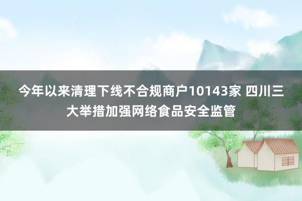 今年以来清理下线不合规商户10143家 四川三大举措加强网络食品安全监管