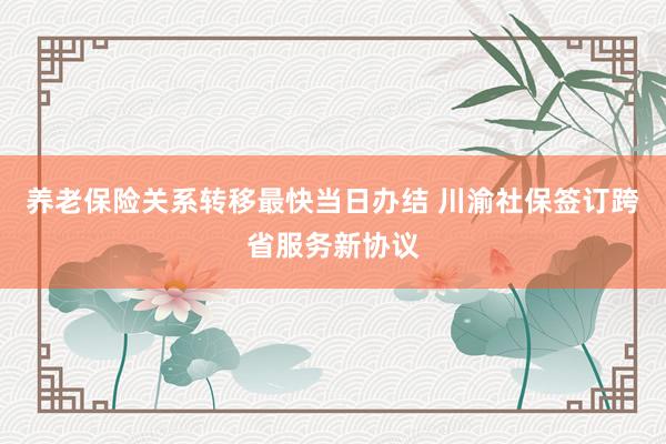 养老保险关系转移最快当日办结 川渝社保签订跨省服务新协议