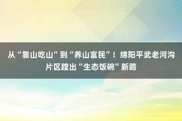 从“靠山吃山”到“养山富民”！绵阳平武老河沟片区蹚出“生态饭碗”新路