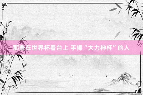 那些在世界杯看台上 手捧“大力神杯”的人