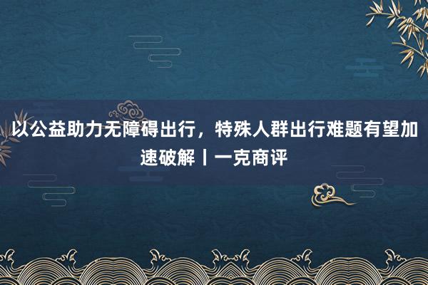 以公益助力无障碍出行，特殊人群出行难题有望加速破解丨一克商评