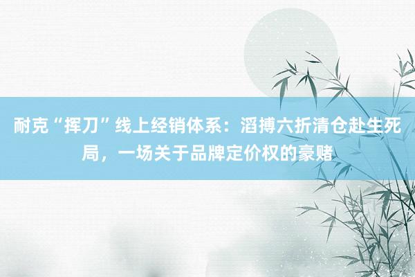 耐克“挥刀”线上经销体系：滔搏六折清仓赴生死局，一场关于品牌定价权的豪赌