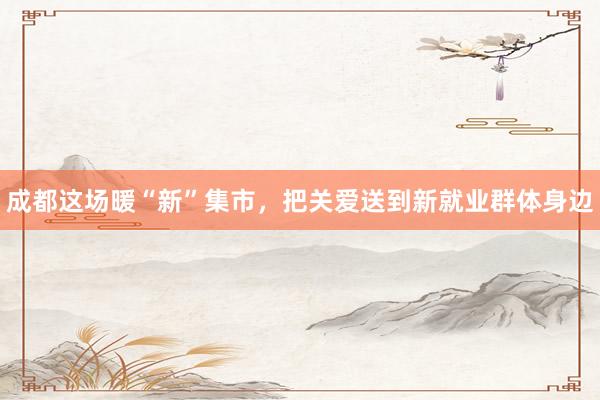 成都这场暖“新”集市，把关爱送到新就业群体身边