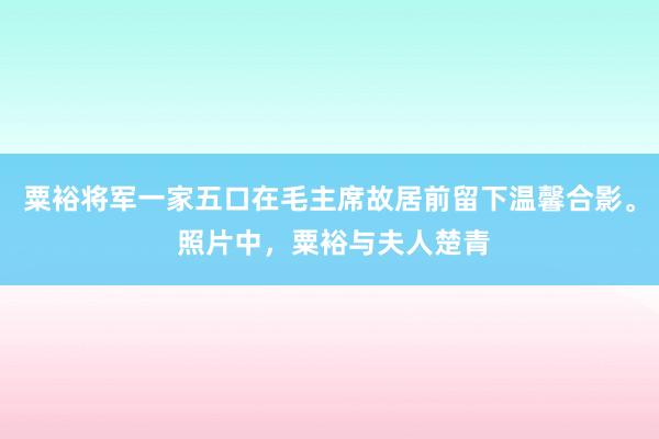 粟裕将军一家五口在毛主席故居前留下温馨合影。 照片中，粟裕与夫人楚青