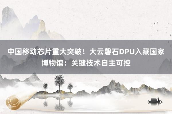 中国移动芯片重大突破！大云磐石DPU入藏国家博物馆：关键技术自主可控