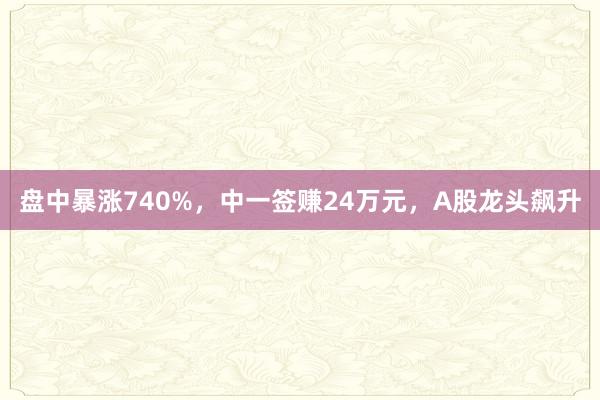盘中暴涨740%，中一签赚24万元，A股龙头飙升