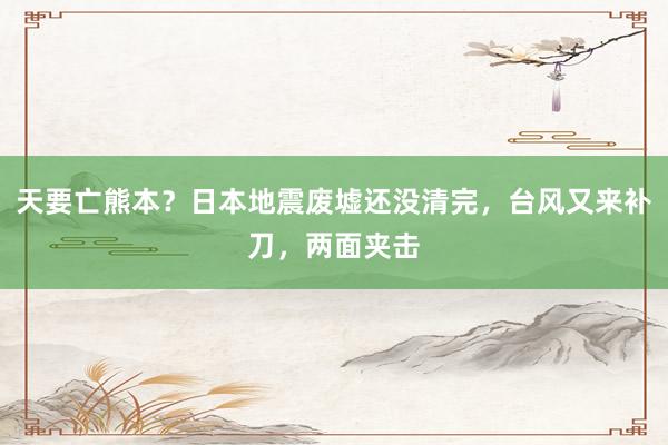 天要亡熊本？日本地震废墟还没清完，台风又来补刀，两面夹击