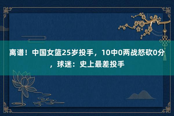 离谱！中国女篮25岁投手，10中0两战怒砍0分，球迷：史上最差投手