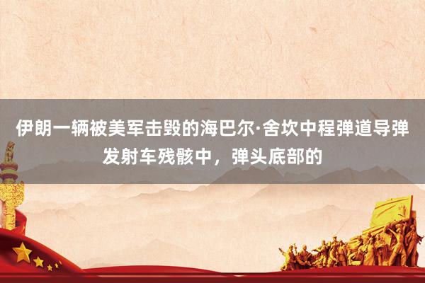 伊朗一辆被美军击毁的海巴尔·舍坎中程弹道导弹发射车残骸中，弹头底部的