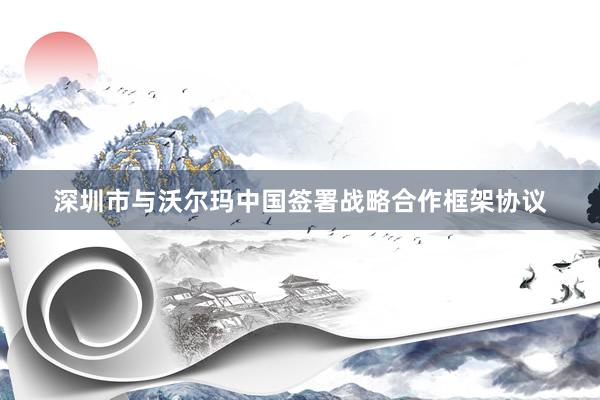深圳市与沃尔玛中国签署战略合作框架协议
