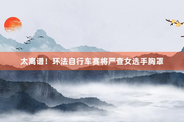 太离谱！环法自行车赛将严查女选手胸罩