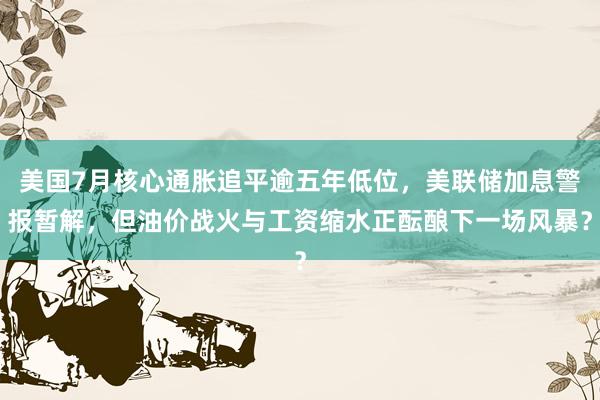 美国7月核心通胀追平逾五年低位，美联储加息警报暂解，但油价战火与工资缩水正酝酿下一场风暴？