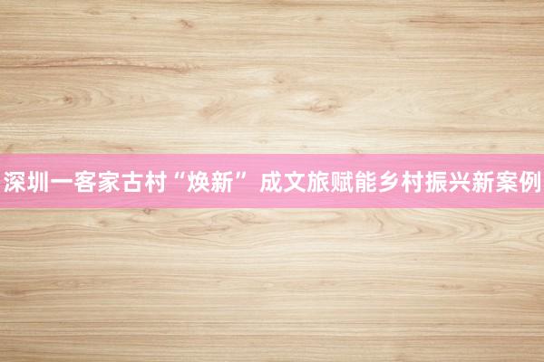 深圳一客家古村“焕新” 成文旅赋能乡村振兴新案例