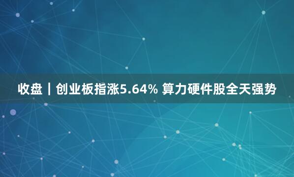 收盘｜创业板指涨5.64% 算力硬件股全天强势
