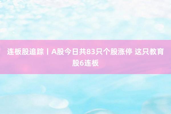 连板股追踪丨A股今日共83只个股涨停 这只教育股6连板