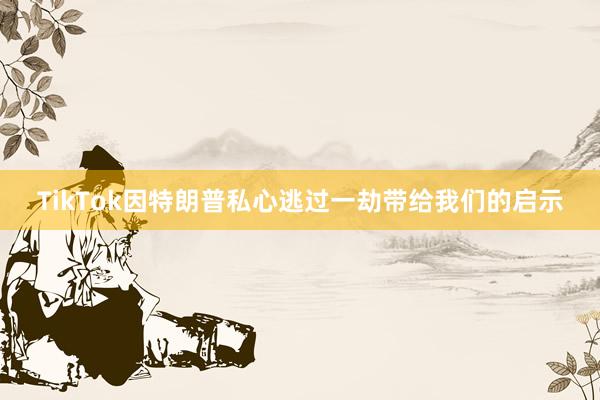TikTok因特朗普私心逃过一劫带给我们的启示