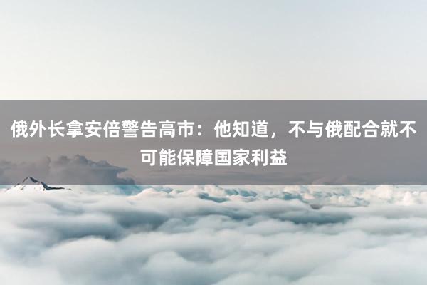 俄外长拿安倍警告高市：他知道，不与俄配合就不可能保障国家利益