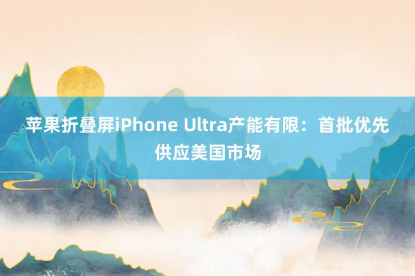 苹果折叠屏iPhone Ultra产能有限：首批优先供应美国市场