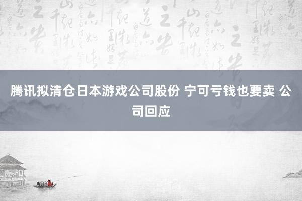 腾讯拟清仓日本游戏公司股份 宁可亏钱也要卖 公司回应