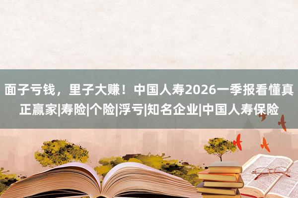 面子亏钱，里子大赚！中国人寿2026一季报看懂真正赢家|寿险|个险|浮亏|知名企业|中国人寿保险