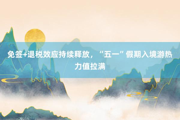 免签+退税效应持续释放，“五一”假期入境游热力值拉满