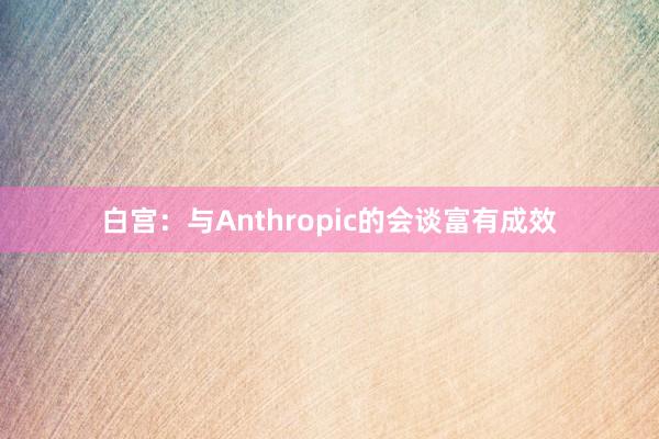 白宫：与Anthropic的会谈富有成效