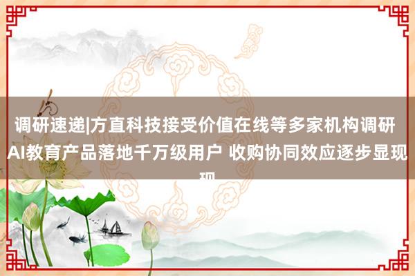 调研速递|方直科技接受价值在线等多家机构调研 AI教育产品落地千万级用户 收购协同效应逐步显现