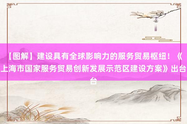 【图解】建设具有全球影响力的服务贸易枢纽！《上海市国家服务贸易创新发展示范区建设方案》出台