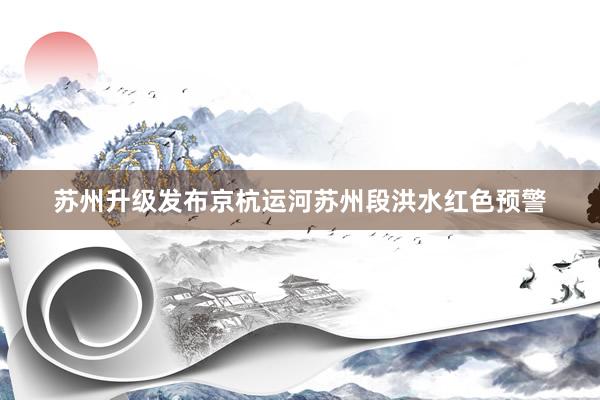 苏州升级发布京杭运河苏州段洪水红色预警