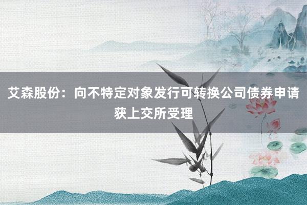 艾森股份：向不特定对象发行可转换公司债券申请获上交所受理