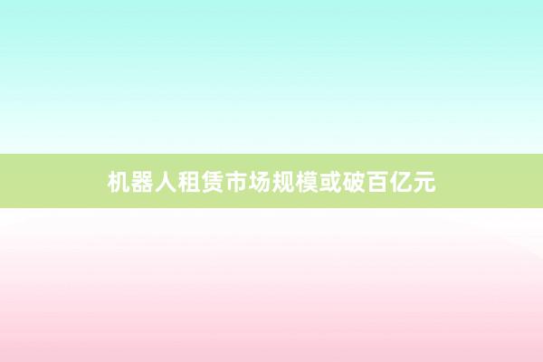 机器人租赁市场规模或破百亿元