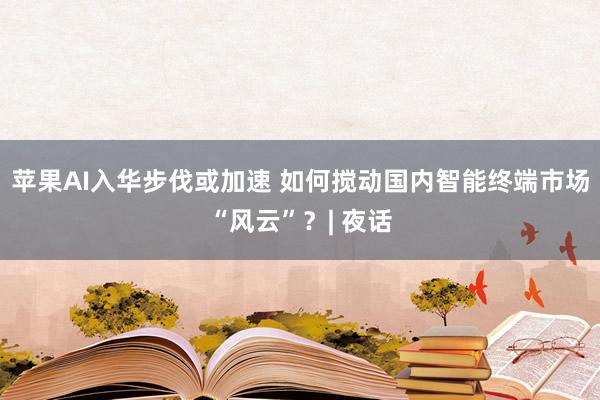 苹果AI入华步伐或加速 如何搅动国内智能终端市场“风云”？| 夜话