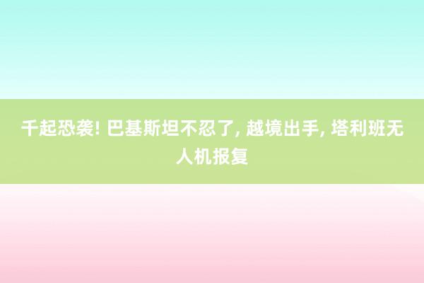 千起恐袭! 巴基斯坦不忍了, 越境出手, 塔利班无人机报复