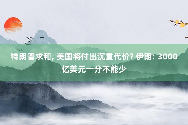 特朗普求和, 美国将付出沉重代价? 伊朗: 3000亿美元一分不能少