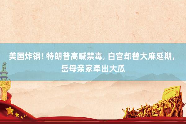美国炸锅! 特朗普高喊禁毒, 白宫却替大麻延期, 岳母亲家牵出大瓜