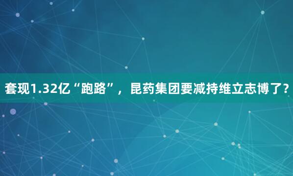 套现1.32亿“跑路”，昆药集团要减持维立志博了？