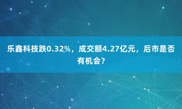 乐鑫科技跌0.32%，成交额4.27亿元，后市是否有机会？