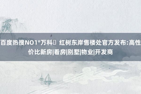 百度热搜NO1®万科・红树东岸售楼处官方发布:高性价比新房|看房|别墅|物业|开发商