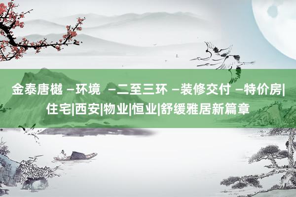 金泰唐樾 —环境  —二至三环 —装修交付 —特价房|住宅|西安|物业|恒业|舒缓雅居新篇章