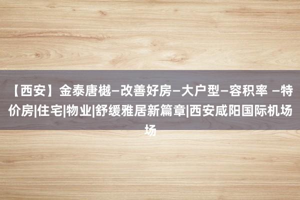 【西安】金泰唐樾—改善好房—大户型—容积率 —特价房|住宅|物业|舒缓雅居新篇章|西安咸阳国际机场