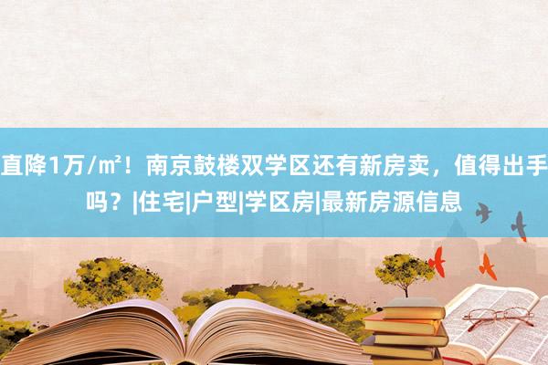 直降1万/㎡！南京鼓楼双学区还有新房卖，值得出手吗？|住宅|户型|学区房|最新房源信息