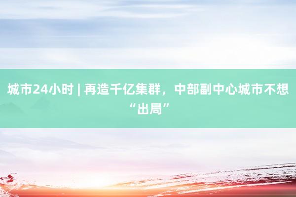 城市24小时 | 再造千亿集群，中部副中心城市不想“出局”