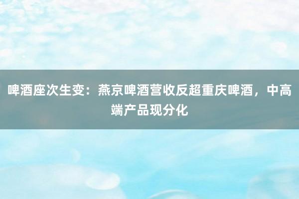 啤酒座次生变：燕京啤酒营收反超重庆啤酒，中高端产品现分化