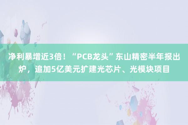 净利暴增近3倍！“PCB龙头”东山精密半年报出炉，追加5亿美元扩建光芯片、光模块项目