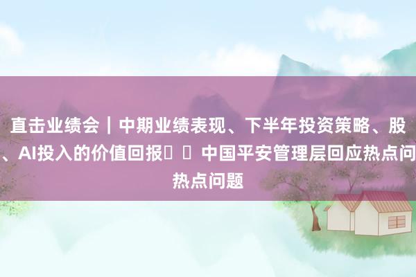 直击业绩会｜中期业绩表现、下半年投资策略、股价、AI投入的价值回报⋯⋯中国平安管理层回应热点问题