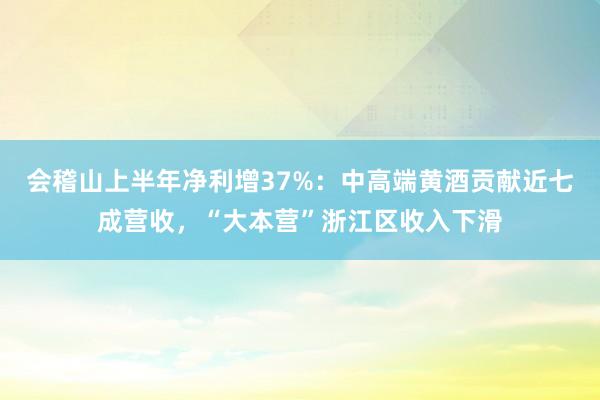 会稽山上半年净利增37%：中高端黄酒贡献近七成营收，“大本营”浙江区收入下滑