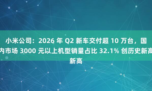 小米公司：2026 年 Q2 新车交付超 10 万台，国内市场 3000 元以上机型销量占比 32.1% 创历史新高