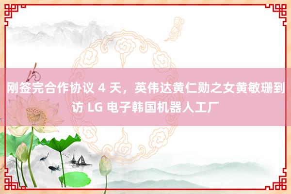 刚签完合作协议 4 天，英伟达黄仁勋之女黄敏珊到访 LG 电子韩国机器人工厂