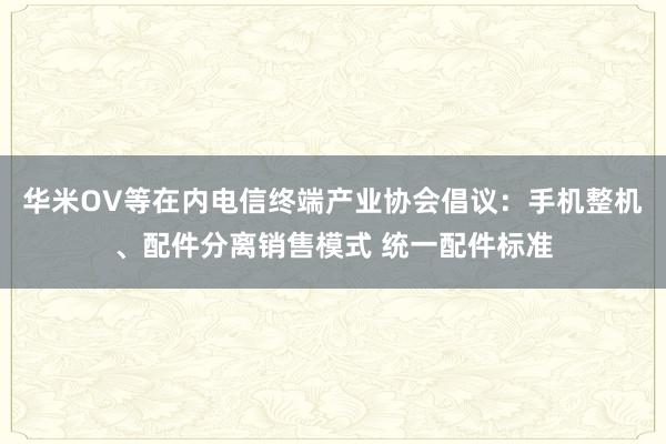 华米OV等在内电信终端产业协会倡议：手机整机、配件分离销售模式 统一配件标准