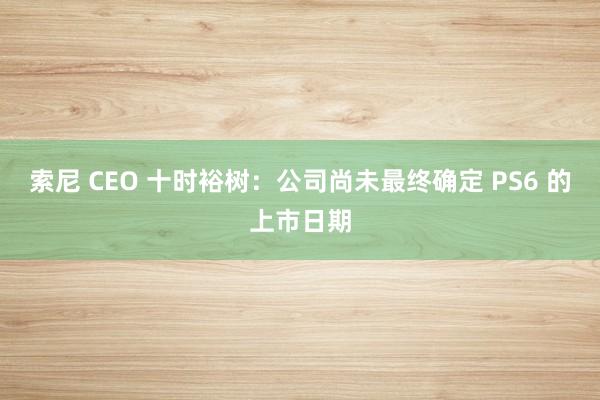 索尼 CEO 十时裕树：公司尚未最终确定 PS6 的上市日期